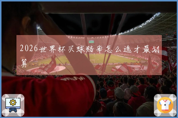 2026世界杯买球赔率怎么选才最划算
