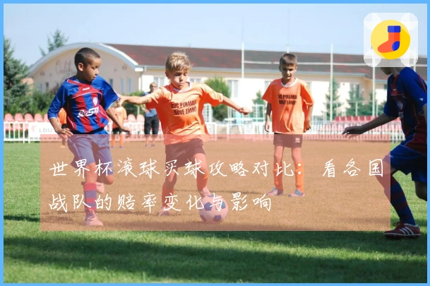 世界杯滚球买球攻略对比：看各国战队的赔率变化与影响
