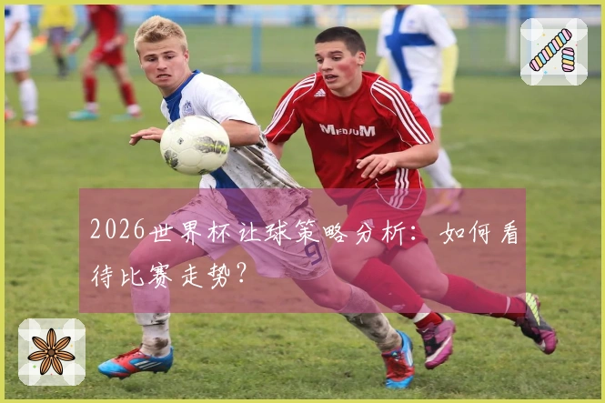 2026世界杯让球策略分析：如何看待比赛走势？