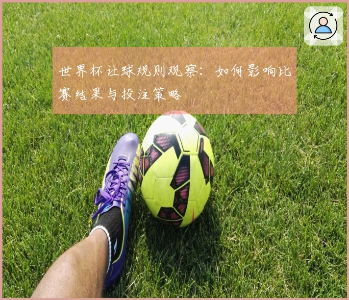 世界杯让球规则观察：如何影响比赛结果与投注策略
