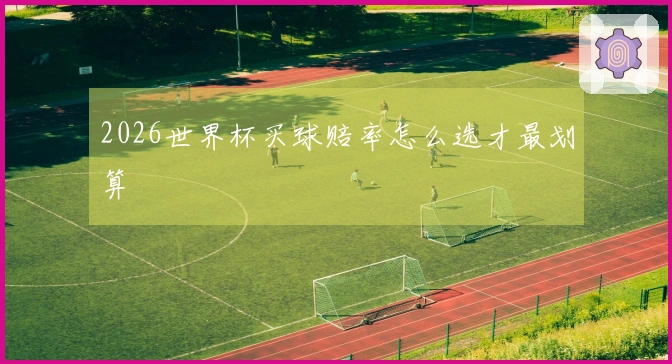 2026世界杯买球赔率怎么选才最划算