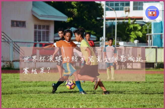 世界杯滚球的赔率究竟如何影响比赛结果？